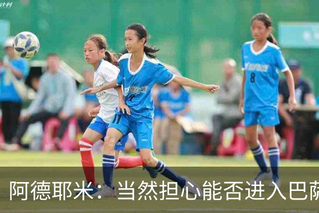 阿德耶米：当然担心能否进入巴萨首发，但最好心态是认为自己可以